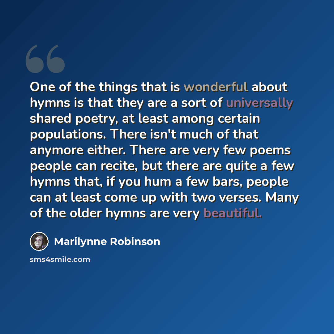 “One of the things that is wonderful about hymns is that they are a sort of universally shared poetry, at least among certain populations. There isn't much of that anymore either. There are very few poems people can recite, but there are quite a few hymns that, if you hum a few bars, people can at…” quote by Marilynne Robinson