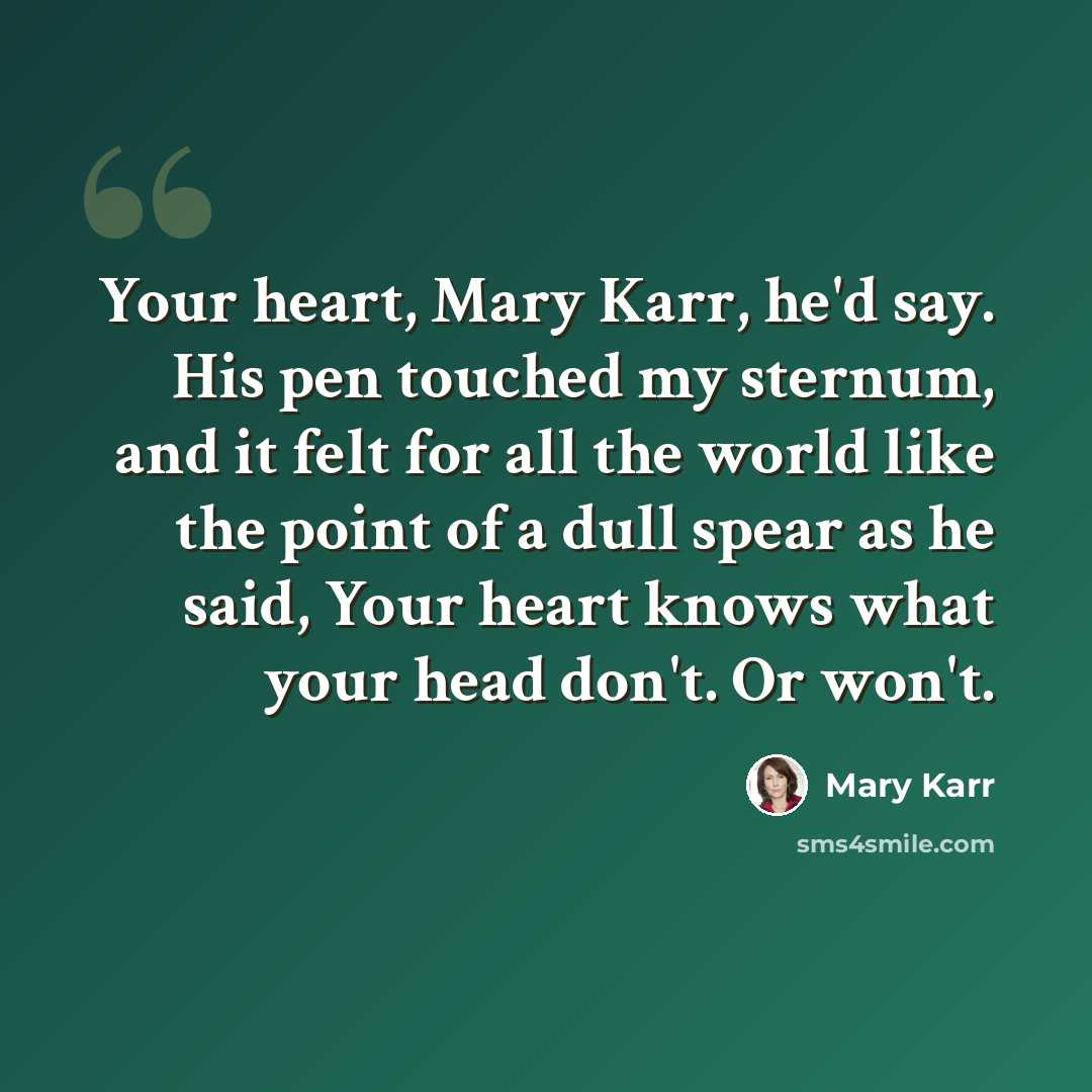 “Your heart, Mary Karr, he'd say. His pen touched my sternum, and it felt for all the world like the point of a dull spear as he said, Your heart knows what your head don't. Or won't.” quote by Mary Karr