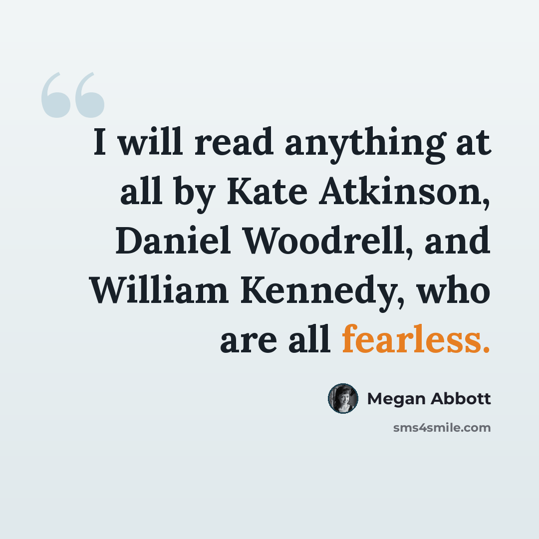 “I will read anything at all by Kate Atkinson, Daniel Woodrell, and William Kennedy, who are all fearless.” quote by Megan Abbott