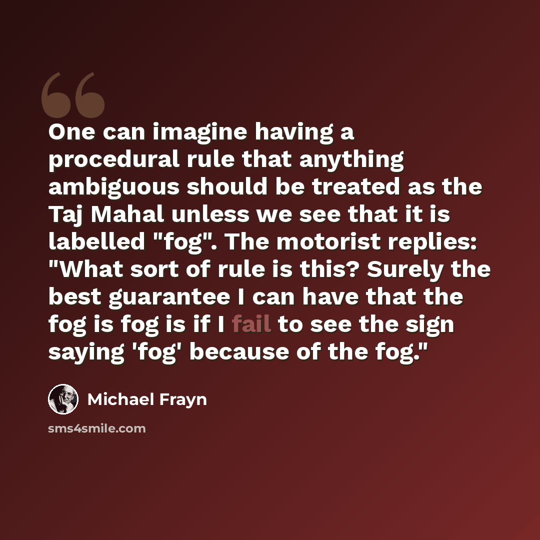 “One can imagine having a procedural rule that anything ambiguous should be treated as the Taj Mahal unless we see that it is labelled "fog". The motorist replies: "What sort of rule is this? Surely the best guarantee I can have that the fog is fog is if I fail to see the sign saying 'fog' because…” quote by Michael Frayn