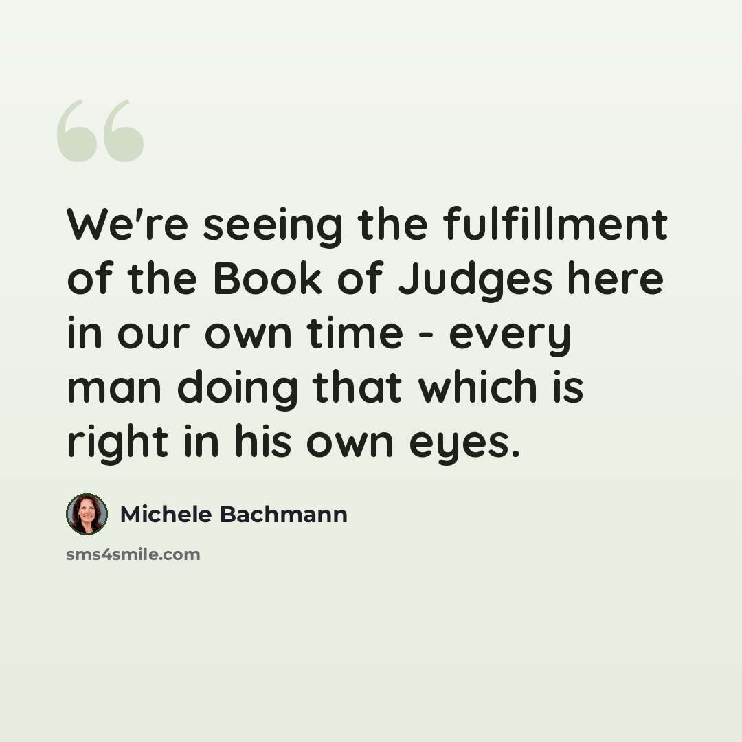 “We're seeing the fulfillment of the Book of Judges here in our own time - every man doing that which is right in his own eyes.” quote by Michele Bachmann