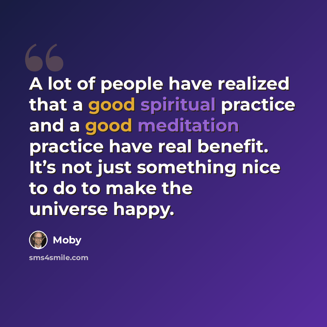 “A lot of people have realized that a good spiritual practice and a good meditation practice have real benefit. It’s not just something nice to do to make the universe happy.” quote by Moby