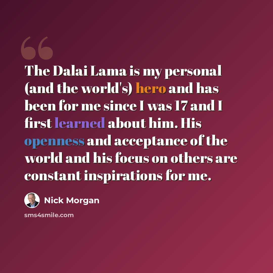 “The Dalai Lama is my personal (and the world's) hero and has been for me since I was 17 and I first learned about him. His openness and acceptance of the world and his focus on others are constant inspirations for me.” quote by Nick Morgan