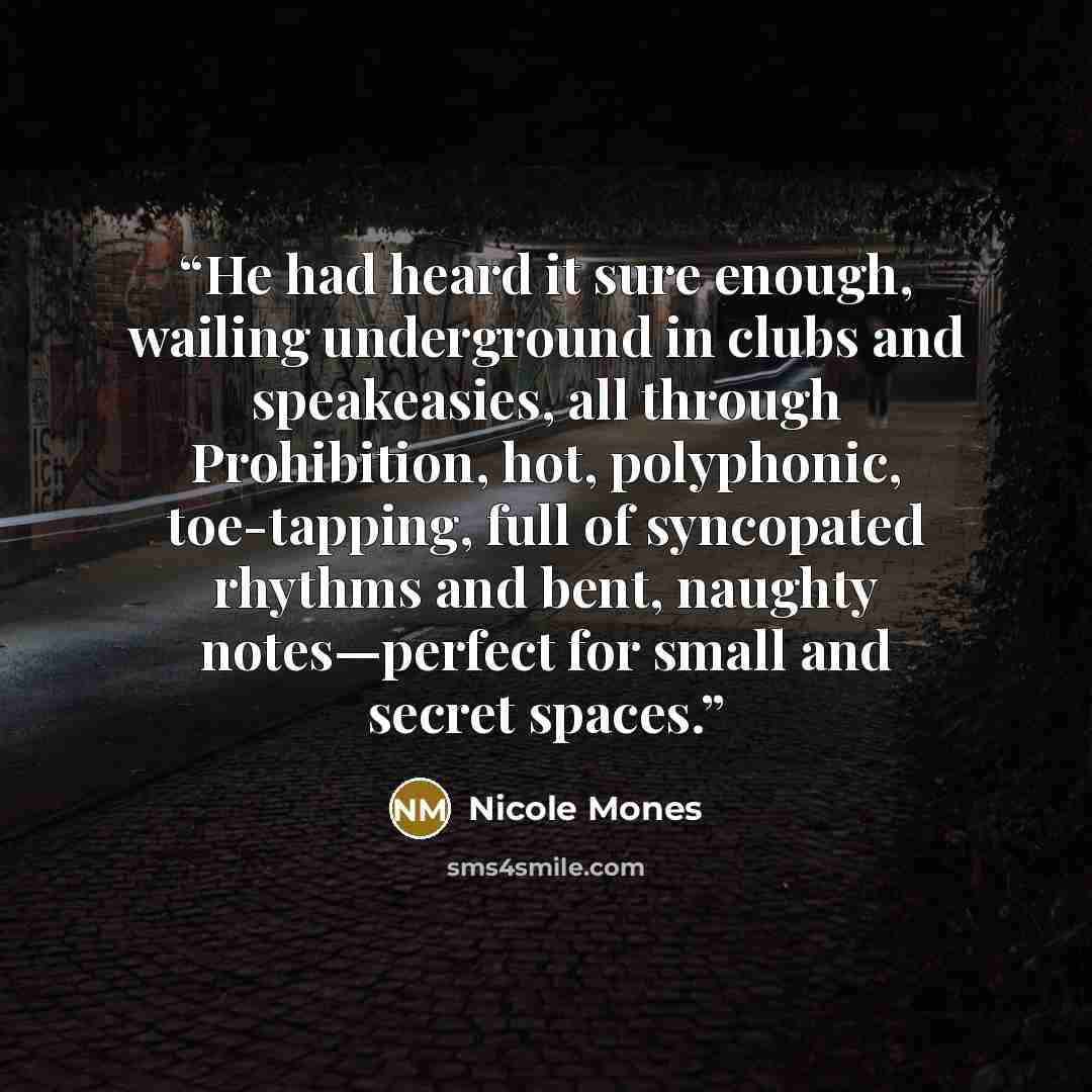 “He had heard it sure enough, wailing underground in clubs and speakeasies, all through Prohibition, hot, polyphonic, toe-tapping, full of syncopated rhythms and bent, naughty notes—perfect for small and secret spaces.” quote by Nicole Mones