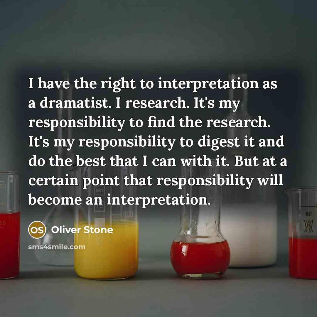 “I have the right to interpretation as a dramatist. I research. It's my responsibility to find the research. It's my responsibility to digest it and do the best that I can with it. But at a certain point that responsibility will become an interpretation.” quote by Oliver Stone