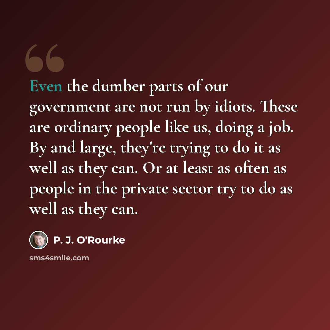 “Even the dumber parts of our government are not run by idiots. These are ordinary people like us, doing a job. By and large, they're trying to do it as well as they can. Or at least as often as people in the private sector try to do as well as they can.” quote by P. J. O'Rourke
