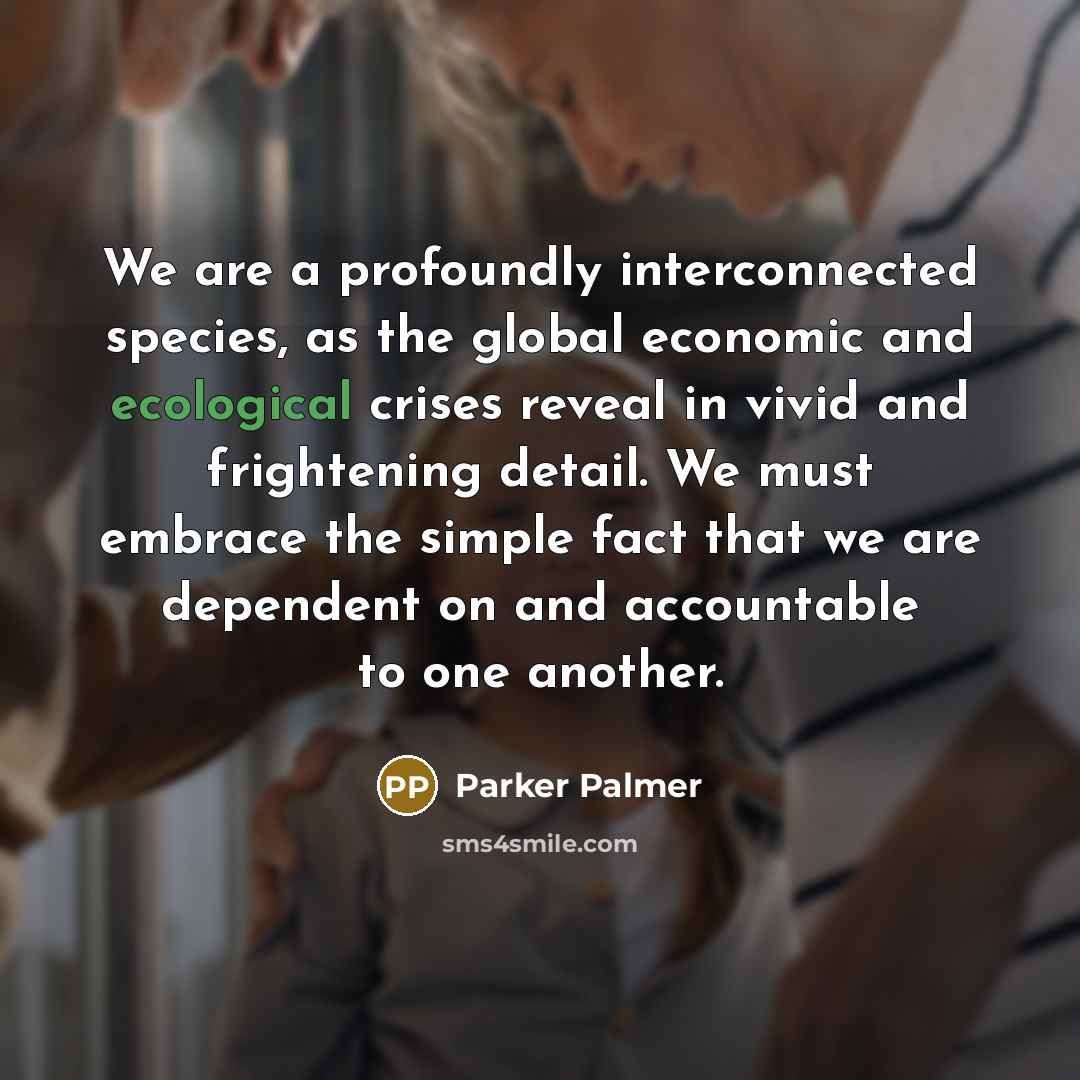 “We are a profoundly interconnected species, as the global economic and ecological crises reveal in vivid and frightening detail. We must embrace the simple fact that we are dependent on and accountable to one another.” quote by Parker Palmer