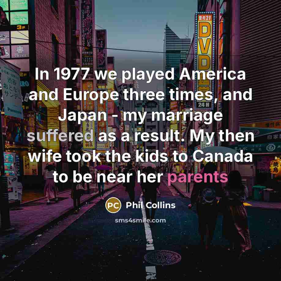 “In 1977 we played America and Europe three times, and Japan - my marriage suffered as a result. My then wife took the kids to Canada to be near her parents” quote by Phil Collins