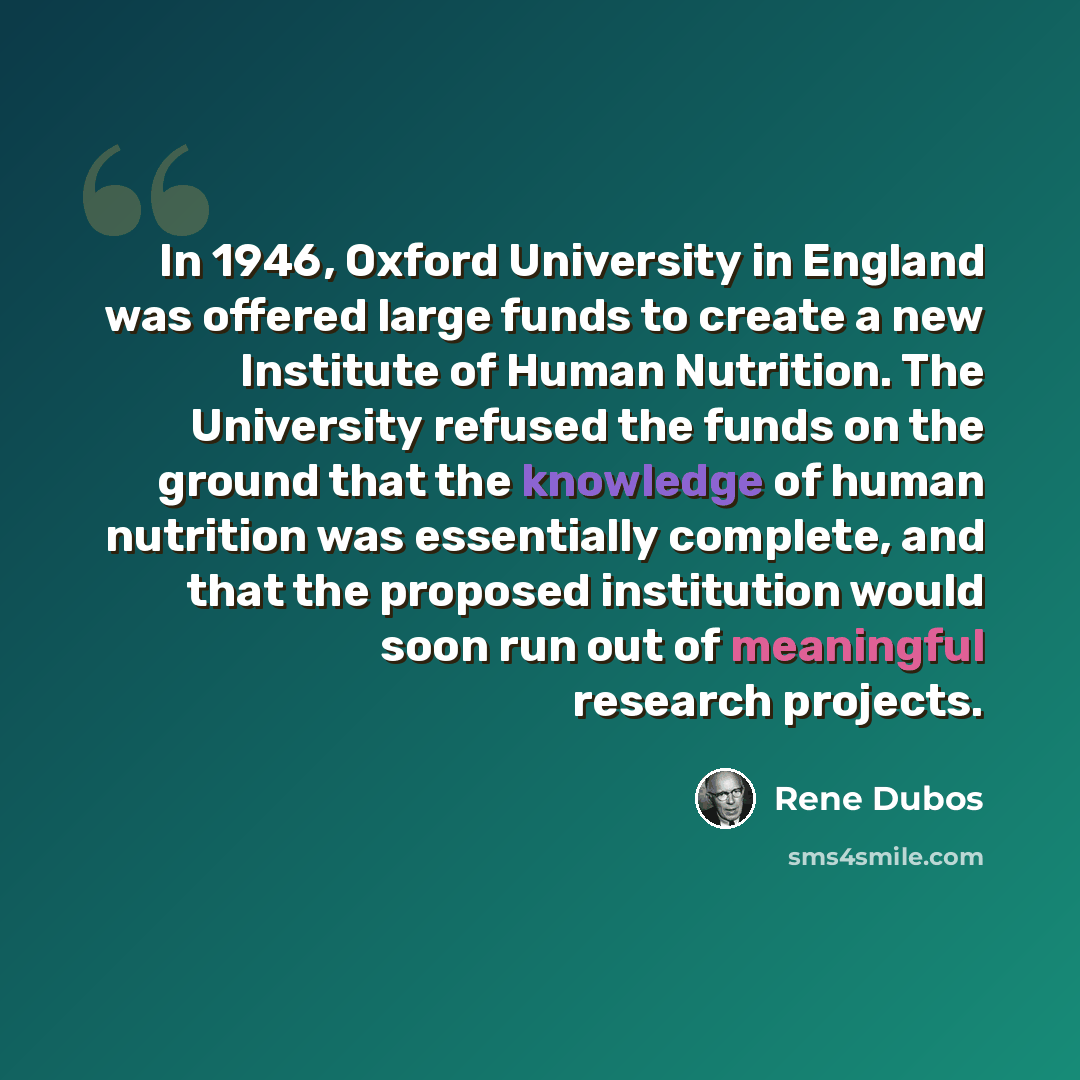 “In 1946, Oxford University in England was offered large funds to create a new Institute of Human Nutrition. The University refused the funds on the ground that the knowledge of human nutrition was essentially complete, and that the proposed institution would soon run out of meaningful research…” quote by Rene Dubos