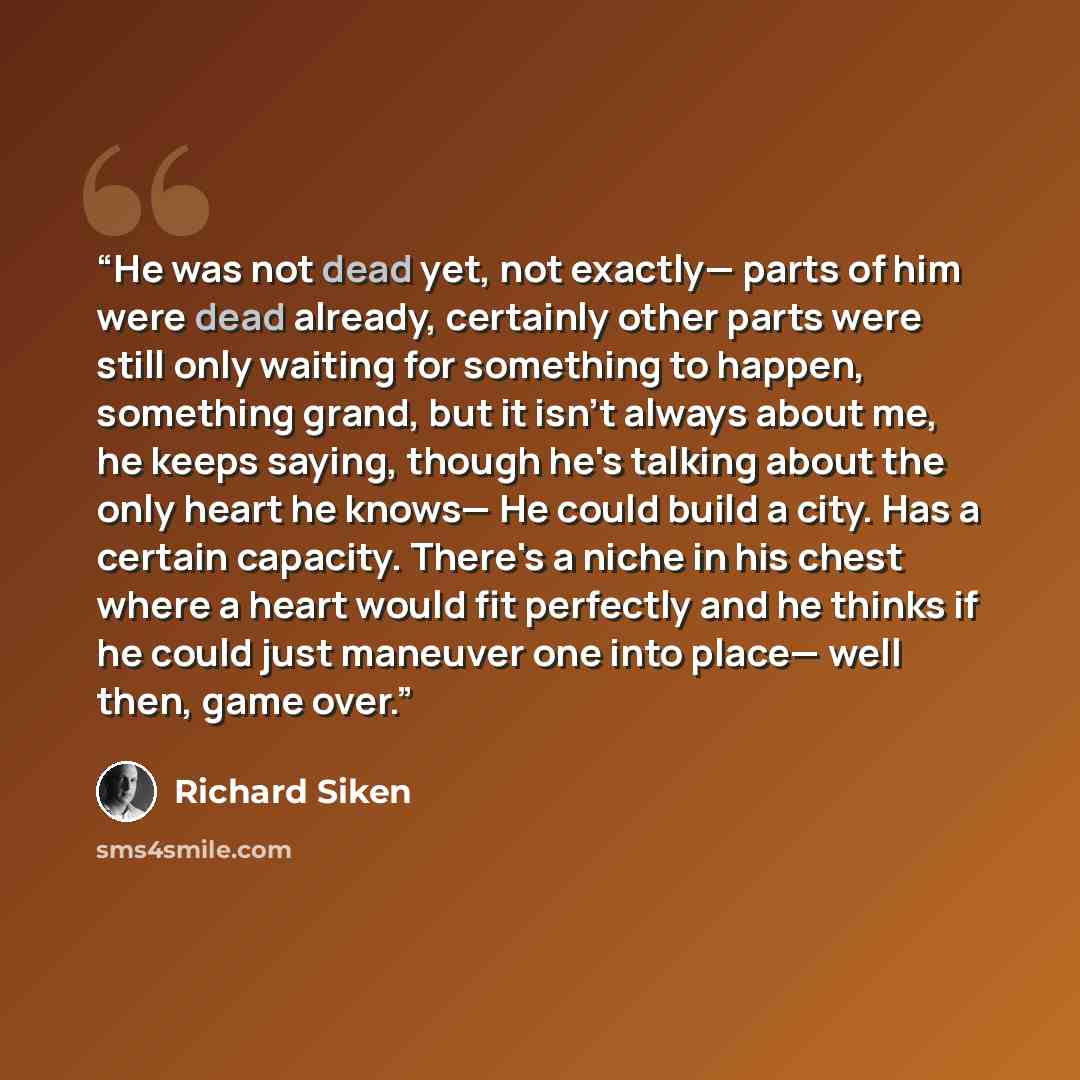 “He was not dead yet, not exactly— parts of him were dead already, certainly other parts were still only waiting for something to happen, something grand, but it isn't always about me, he keeps saying, though he's talking about the only heart he knows— He could build a city. Has a certain capacity…” quote by Richard Siken