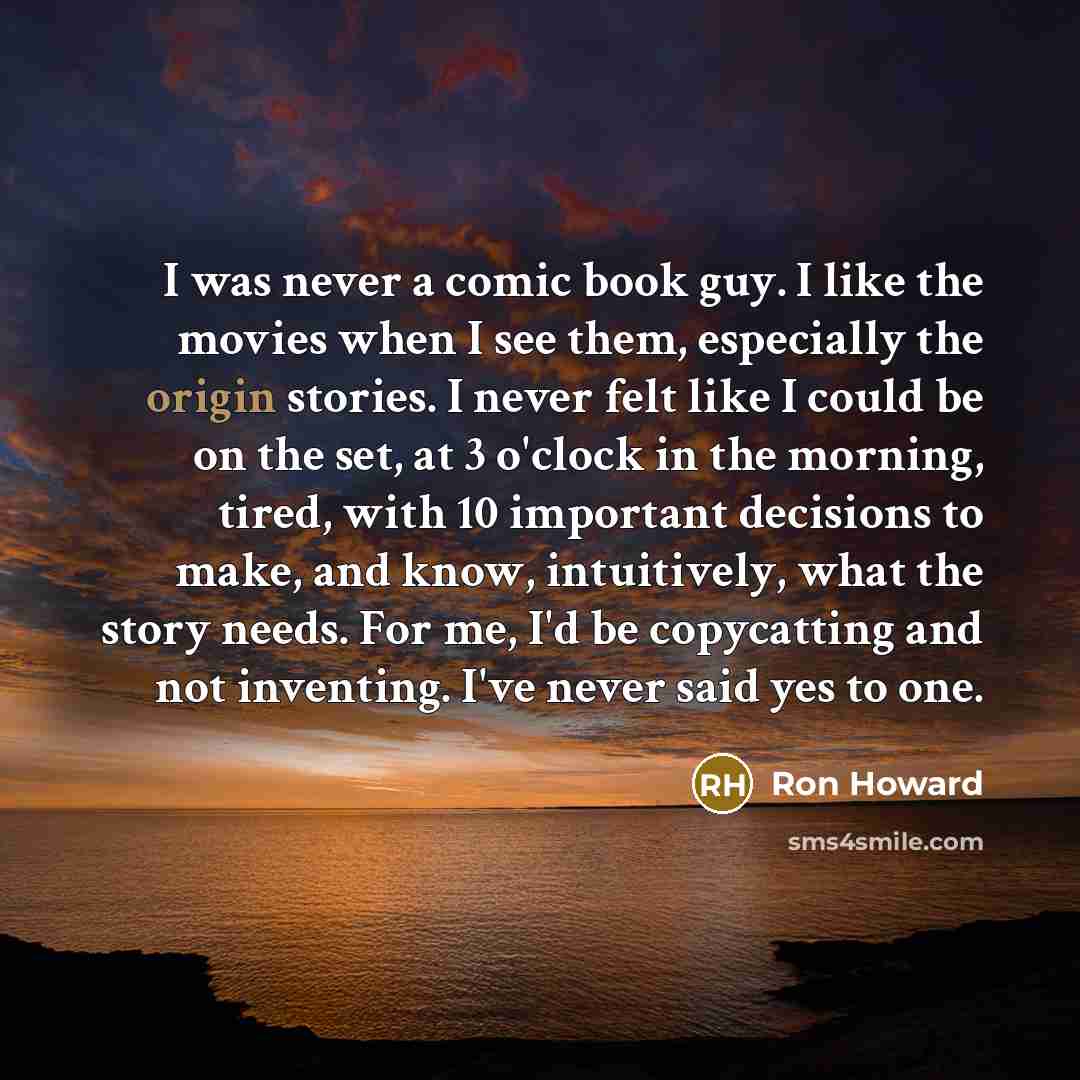 “I was never a comic book guy. I like the movies when I see them, especially the origin stories. I never felt like I could be on the set, at 3 o'clock in the morning, tired, with 10 important decisions to make, and know, intuitively, what the story needs. For me, I'd be copycatting and not…” quote by Ron Howard