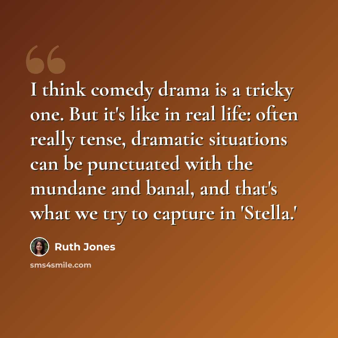 “I think comedy drama is a tricky one. But it's like in real life: often really tense, dramatic situations can be punctuated with the mundane and banal, and that's what we try to capture in 'Stella.'” quote by Ruth Jones
