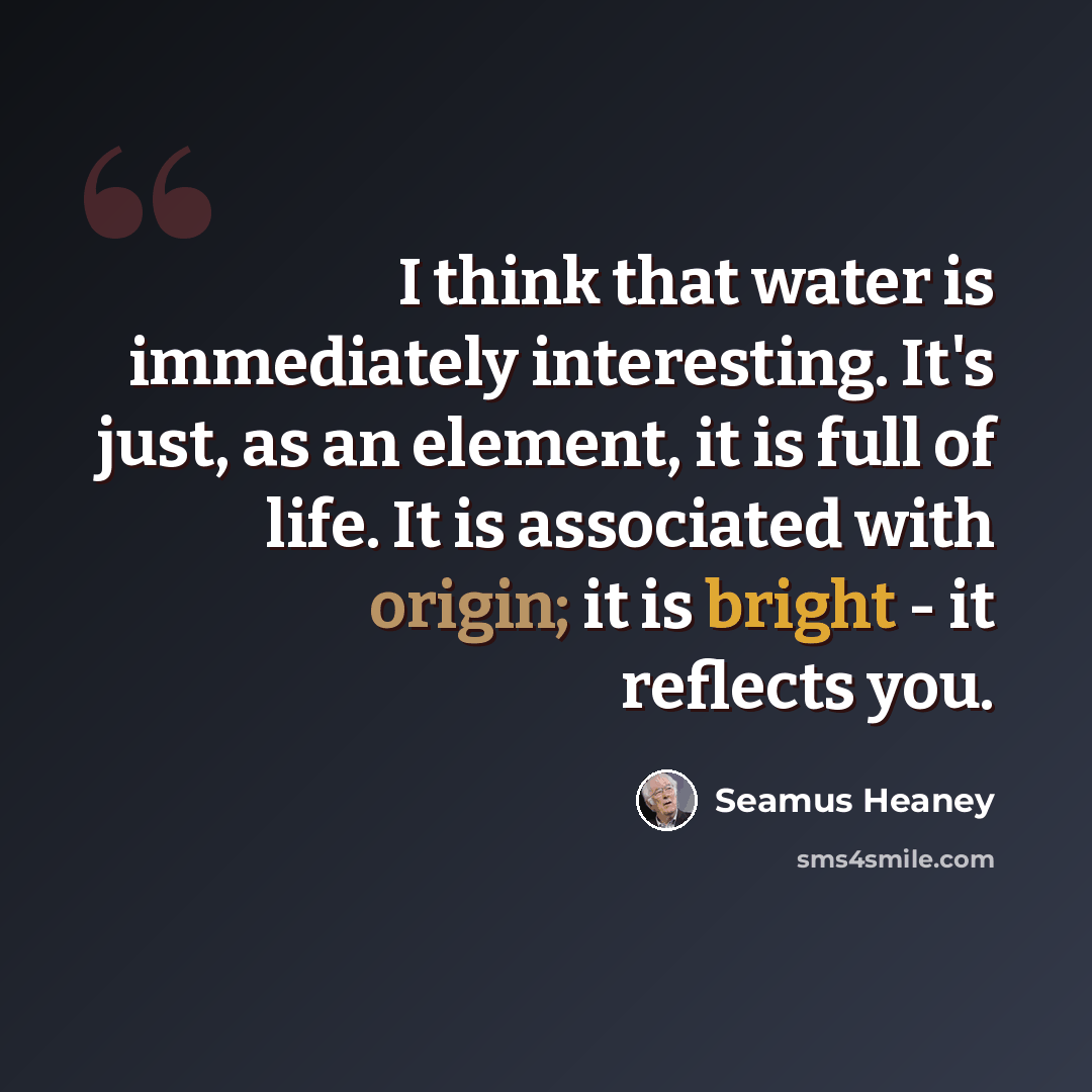 “I think that water is immediately interesting. It's just, as an element, it is full of life. It is associated with origin; it is bright - it reflects you.” quote by Seamus Heaney
