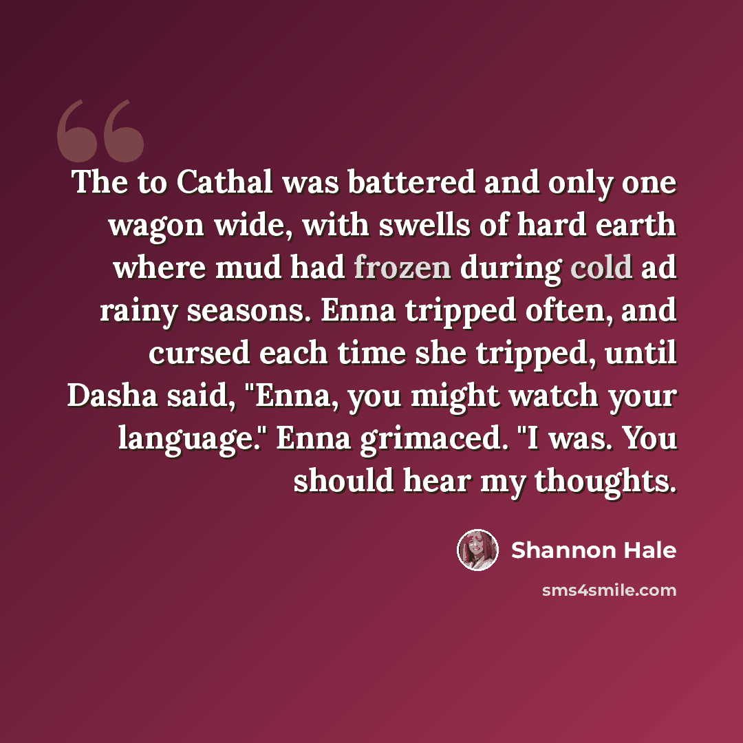 “The to Cathal was battered and only one wagon wide, with swells of hard earth where mud had frozen during cold ad rainy seasons. Enna tripped often, and cursed each time she tripped, until Dasha said, "Enna, you might watch your language." Enna grimaced. "I was. You should hear my thoughts.” quote by Shannon Hale