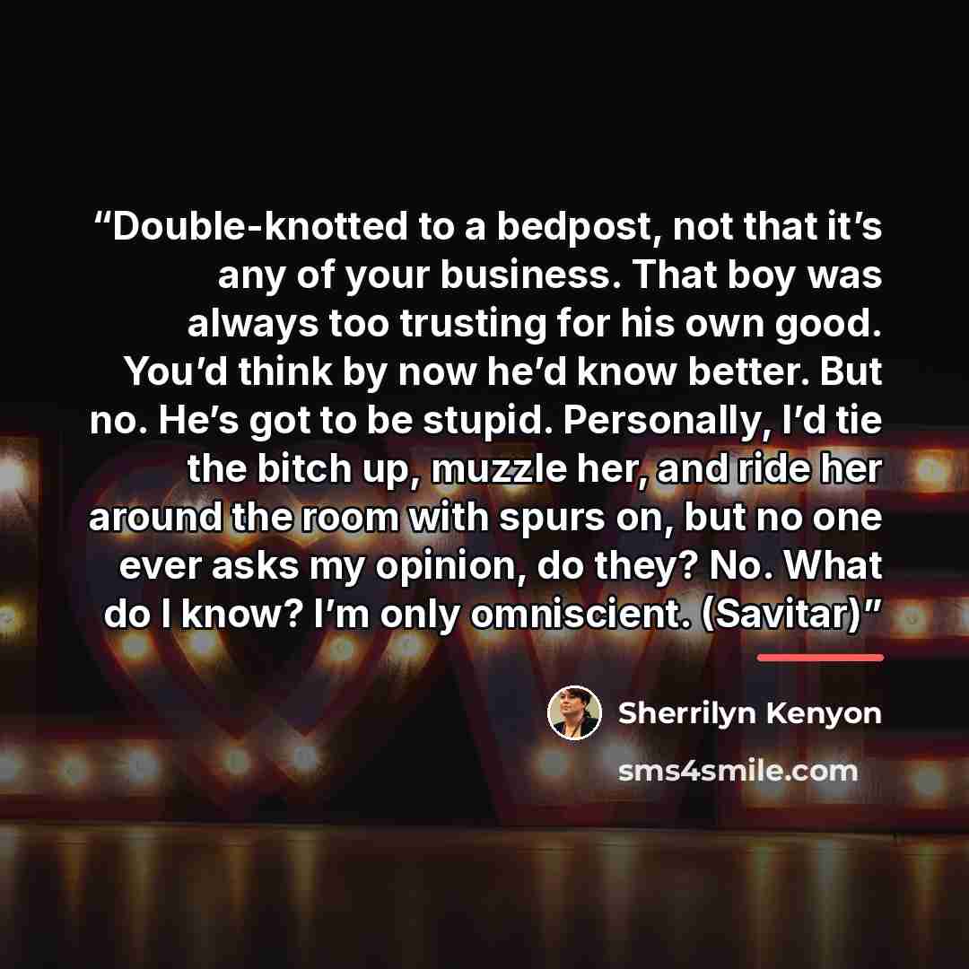 “Double-knotted to a bedpost, not that it’s any of your business. That boy was always too trusting for his own good. You’d think by now he’d know better. But no. He’s got to be stupid. Personally, I’d tie the bitch up, muzzle her, and ride her around the room with spurs on, but no one ever asks my…” quote by Sherrilyn Kenyon
