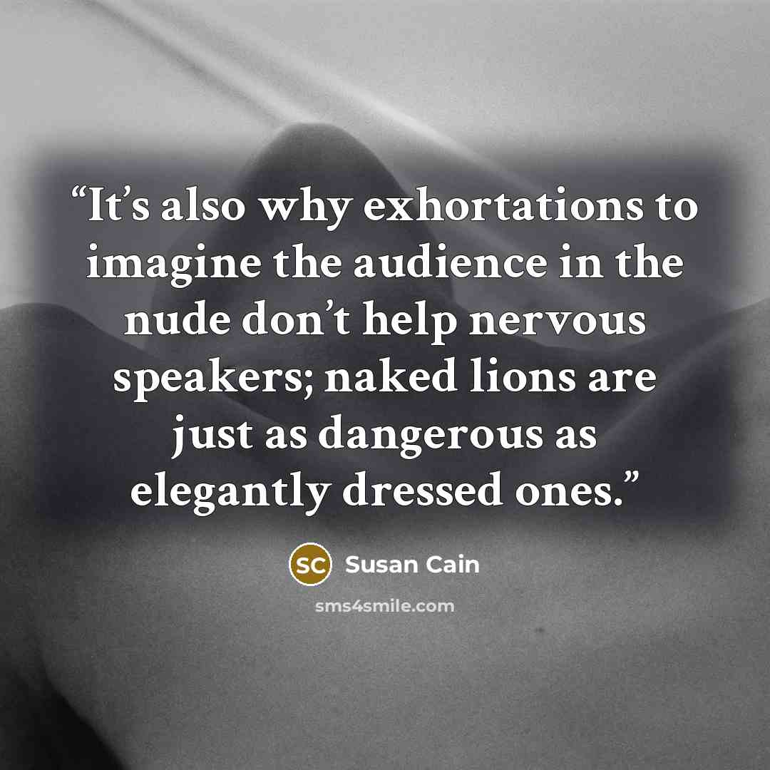 “It’s also why exhortations to imagine the audience in the nude don’t help nervous speakers; naked lions are just as dangerous as elegantly dressed ones.” quote by Susan Cain