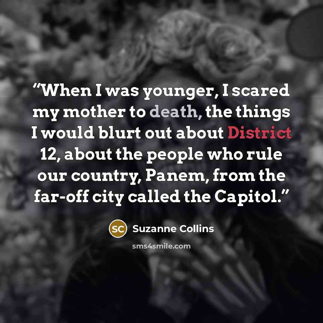 “When I was younger, I scared my mother to death, the things I would blurt out about District 12, about the people who rule our country, Panem, from the far-off city called the Capitol.” quote by Suzanne Collins