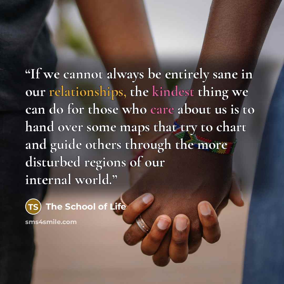 “If we cannot always be entirely sane in our relationships, the kindest thing we can do for those who care about us is to hand over some maps that try to chart and guide others through the more disturbed regions of our internal world.” quote by The School of Life