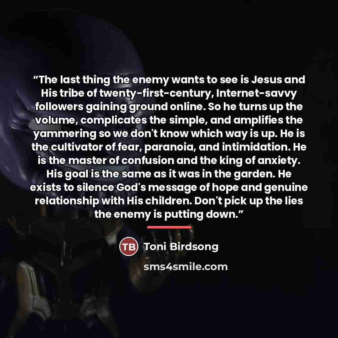 “The last thing the enemy wants to see is Jesus and His tribe of twenty-first-century, Internet-savvy followers gaining ground online. So he turns up the volume, complicates the simple, and amplifies the yammering so we don't know which way is up. He is the cultivator of fear, paranoia, and…” quote by Toni Birdsong