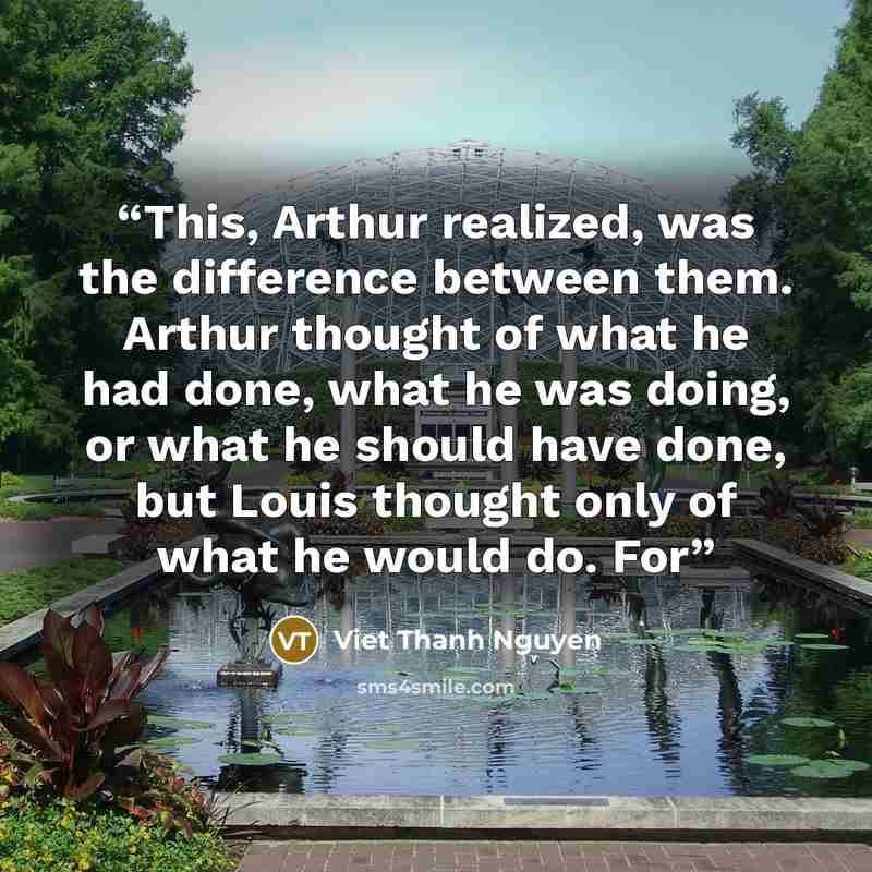 “This, Arthur realized, was the difference between them. Arthur thought of what he had done, what he was doing, or what he should have done, but Louis thought only of what he would do. For” quote by Viet Thanh Nguyen