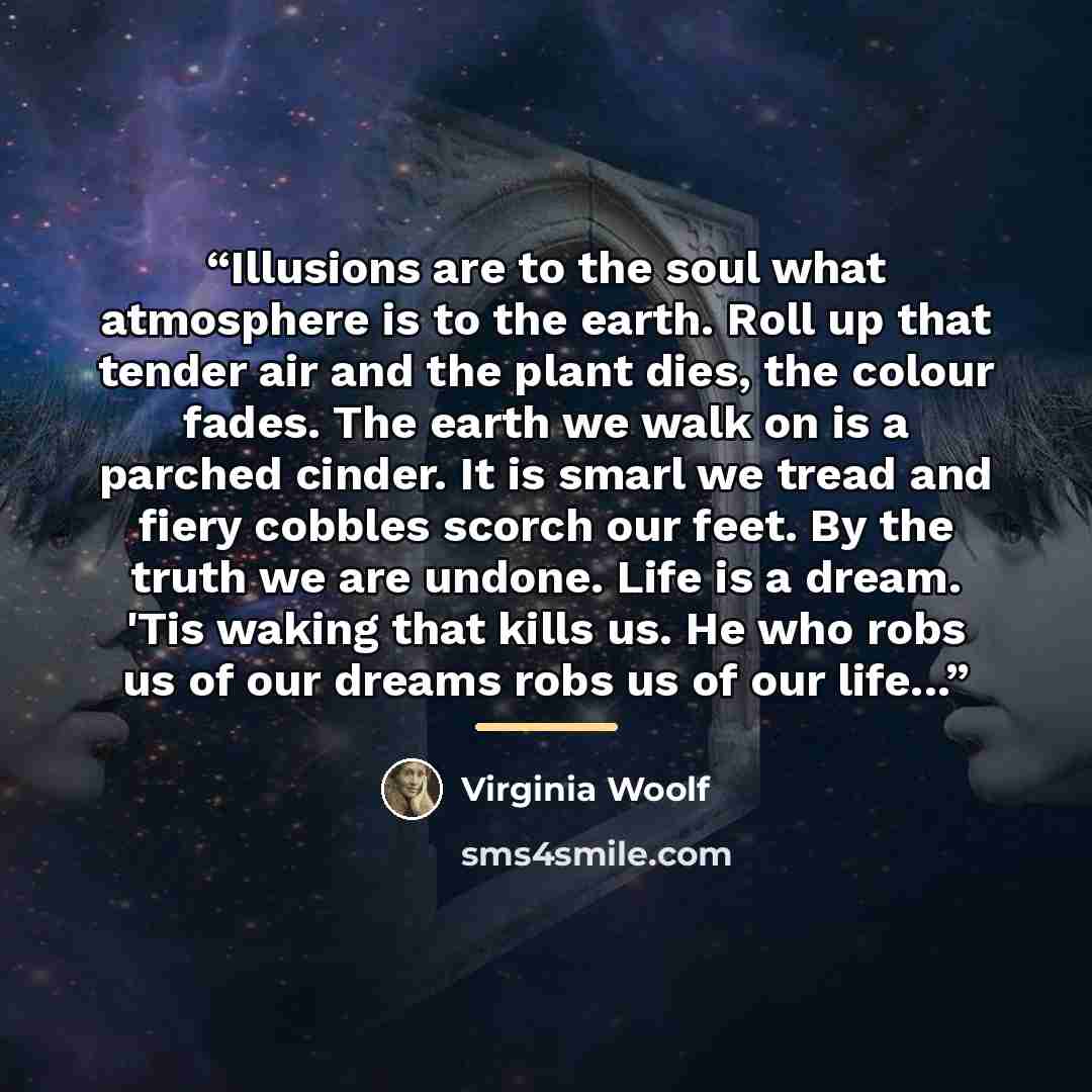 “Illusions are to the soul what atmosphere is to the earth. Roll up that tender air and the plant dies, the colour fades. The earth we walk on is a parched cinder. It is smarl we tread and fiery cobbles scorch our feet. By the truth we are undone. Life is a dream. 'Tis waking that kills us. He who…” quote by Virginia Woolf