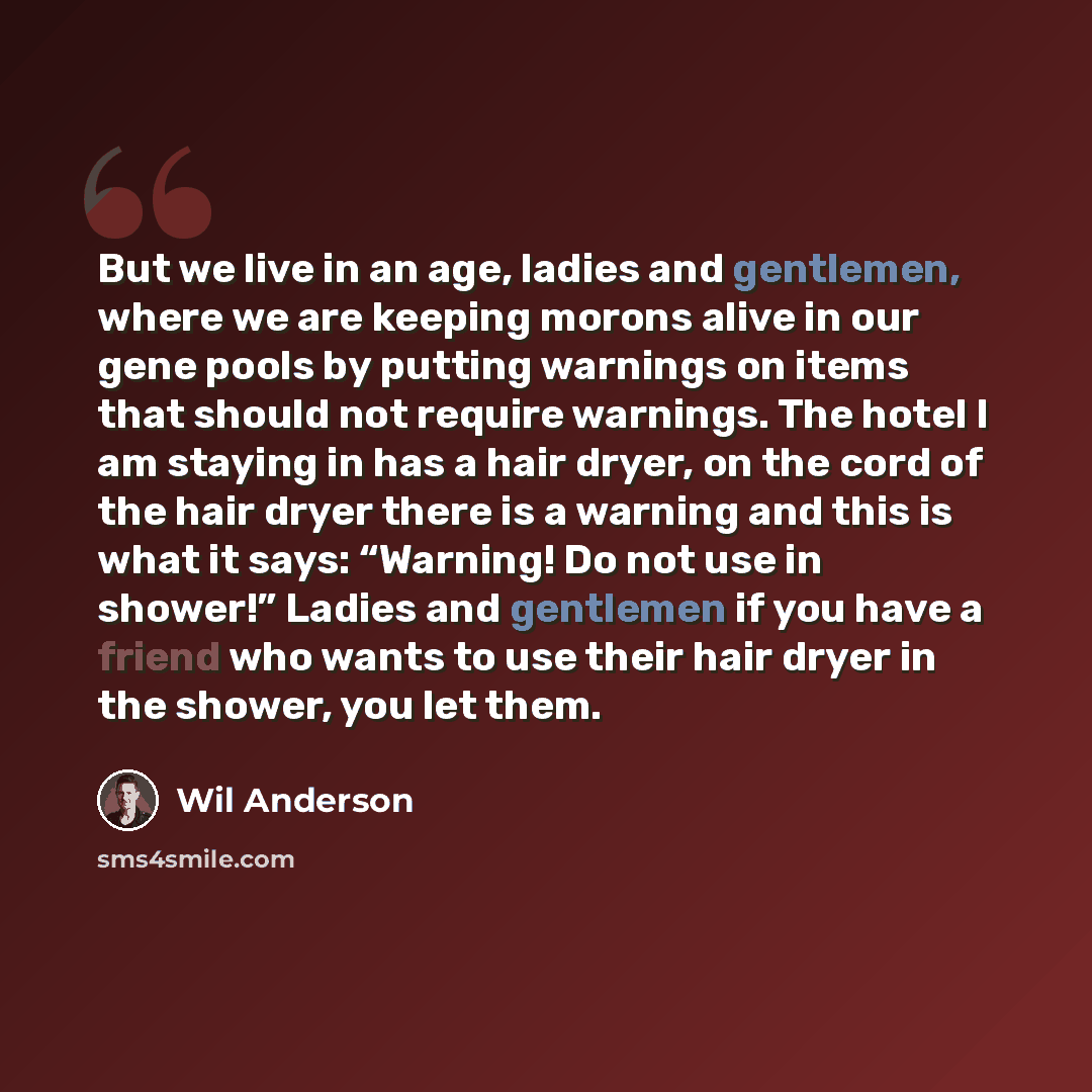 “But we live in an age, ladies and gentlemen, where we are keeping morons alive in our gene pools by putting warnings on items that should not require warnings. The hotel I am staying in has a hair dryer, on the cord of the hair dryer there is a warning and this is what it says: “Warning! Do not…” quote by Wil Anderson