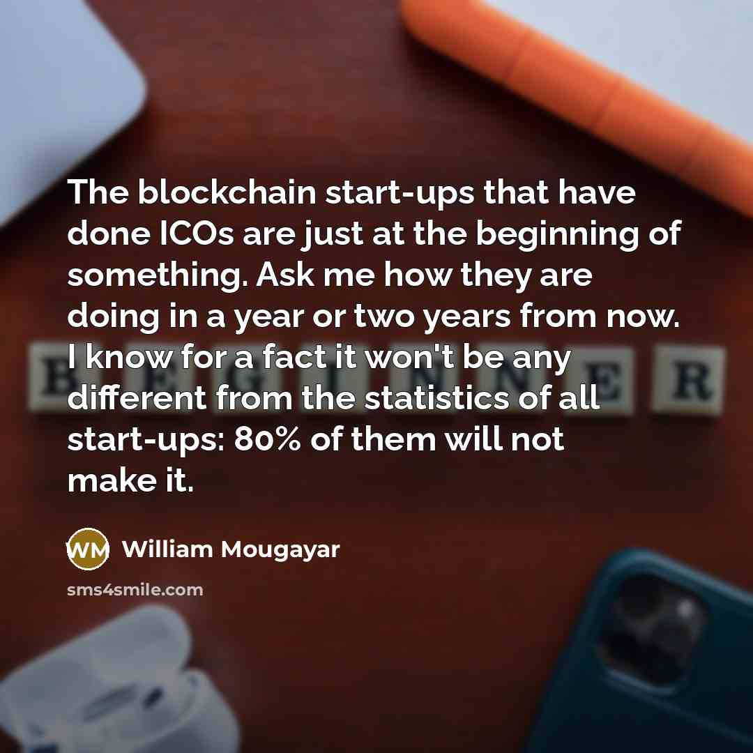 “The blockchain start-ups that have done ICOs are just at the beginning of something. Ask me how they are doing in a year or two years from now. I know for a fact it won't be any different from the statistics of all start-ups: 80% of them will not make it.” quote by William Mougayar
