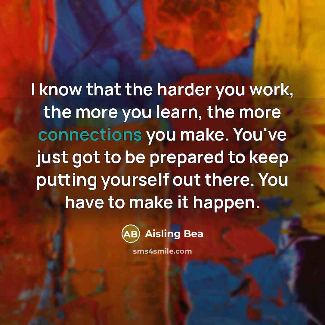 “I know that the harder you work, the more you learn, the more connections you make. You've just got to be prepared to keep putting yourself out there. You have to make it happen.” quote by Aisling Bea