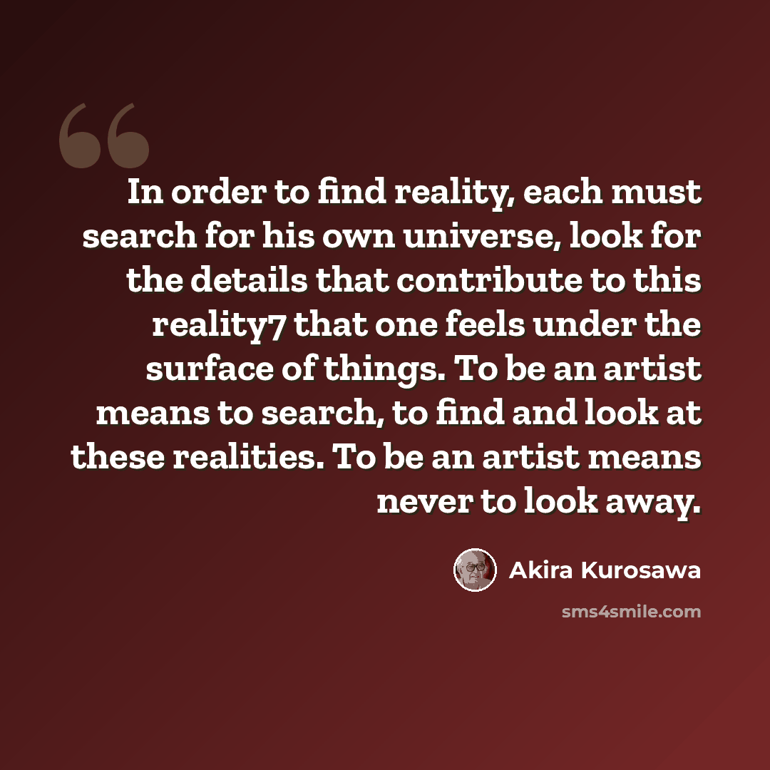 “In order to find reality, each must search for his own universe, look for the details that contribute to this reality7 that one feels under the surface of things. To be an artist means to search, to find and look at these realities. To be an artist means never to look away.” quote by Akira Kurosawa