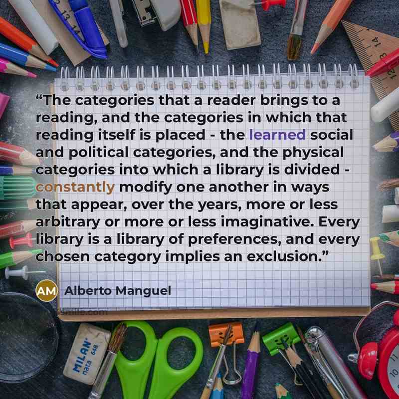 “The categories that a reader brings to a reading, and the categories in which that reading itself is placed - the learned social and political categories, and the physical categories into which a library is divided - constantly modify one another in ways that appear, over the years, more or less…” quote by Alberto Manguel