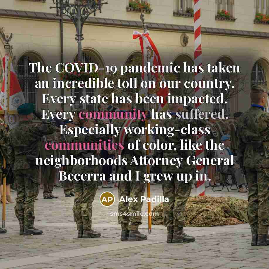 “The COVID-19 pandemic has taken an incredible toll on our country. Every state has been impacted. Every community has suffered. Especially working-class communities of color, like the neighborhoods Attorney General Becerra and I grew up in.” quote by Alex Padilla