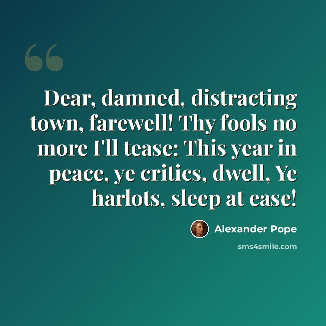 “Dear, damned, distracting town, farewell! Thy fools no more I'll tease: This year in peace, ye critics, dwell, Ye harlots, sleep at ease!” quote by Alexander Pope