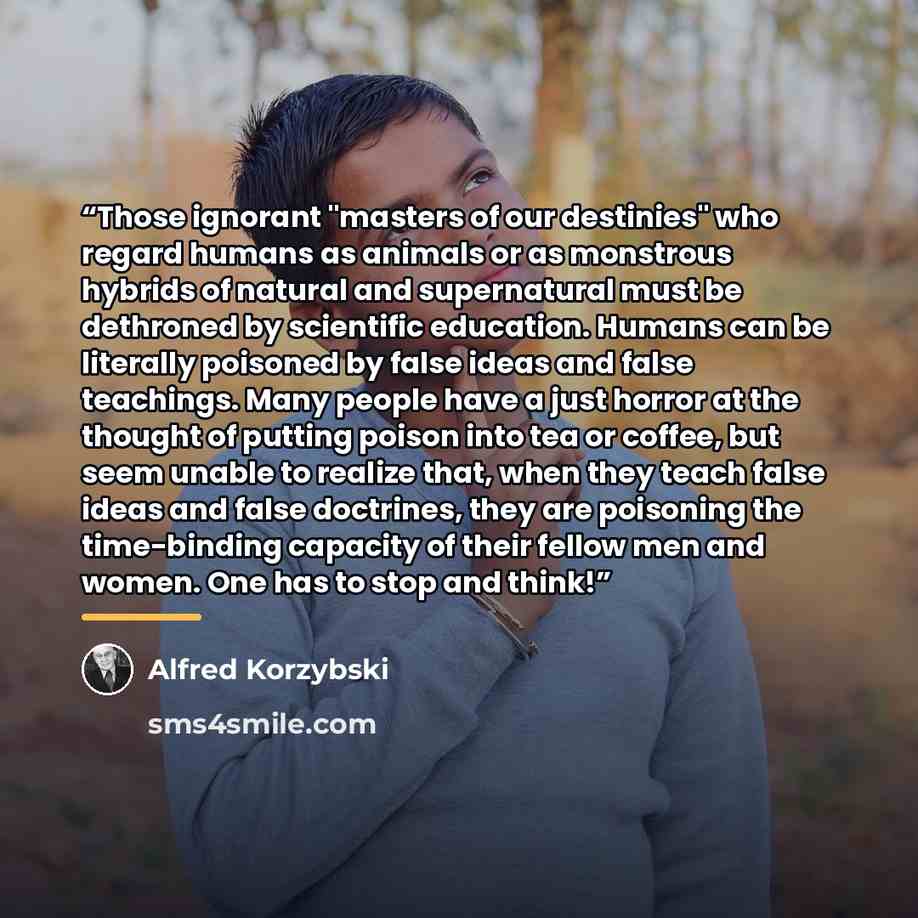 “Those ignorant "masters of our destinies" who regard humans as animals or as monstrous hybrids of natural and supernatural must be dethroned by scientific education. Humans can be literally poisoned by false ideas and false teachings. Many people have a just horror at the thought of putting poison…” quote by Alfred Korzybski