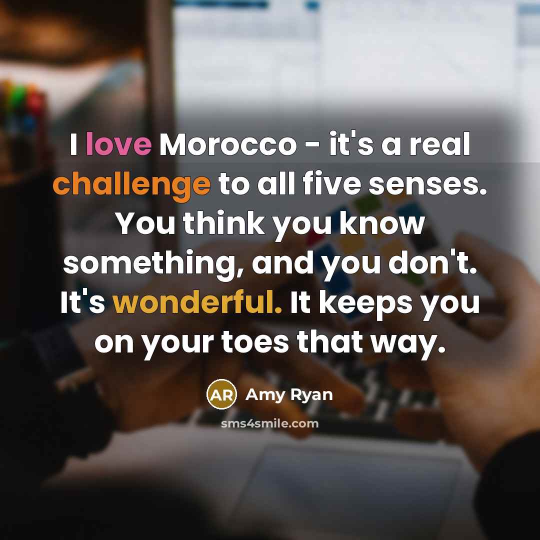 “I love Morocco - it's a real challenge to all five senses. You think you know something, and you don't. It's wonderful. It keeps you on your toes that way.” quote by Amy Ryan