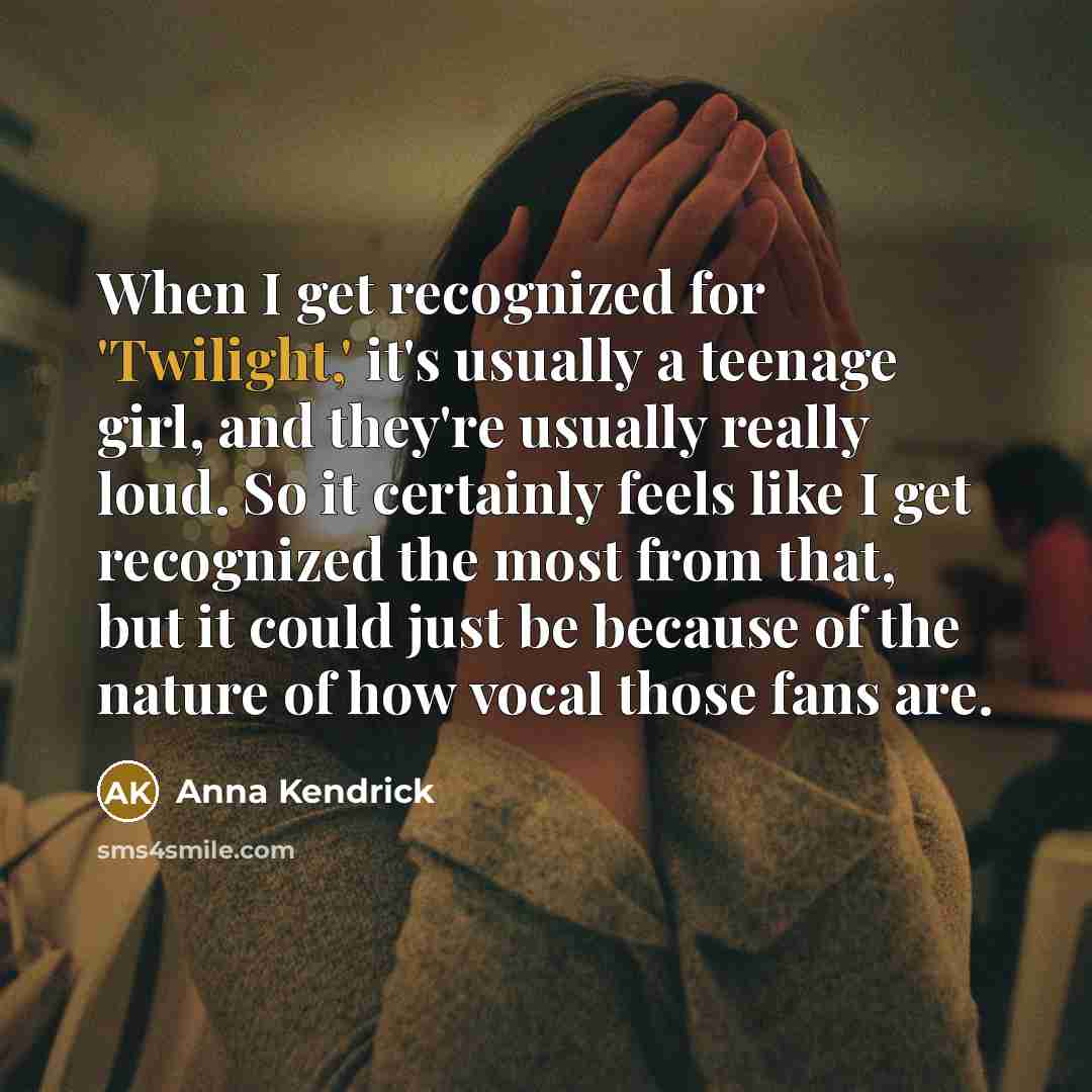 “When I get recognized for 'Twilight,' it's usually a teenage girl, and they're usually really loud. So it certainly feels like I get recognized the most from that, but it could just be because of the nature of how vocal those fans are.” quote by Anna Kendrick