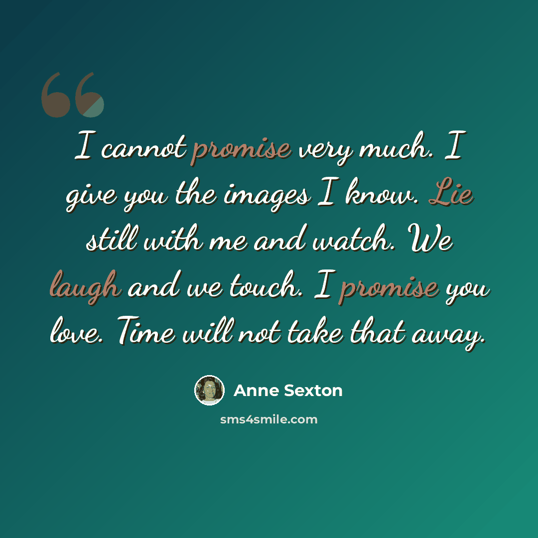 “I cannot promise very much. I give you the images I know. Lie still with me and watch. We laugh and we touch. I promise you love. Time will not take that away.” quote by Anne Sexton