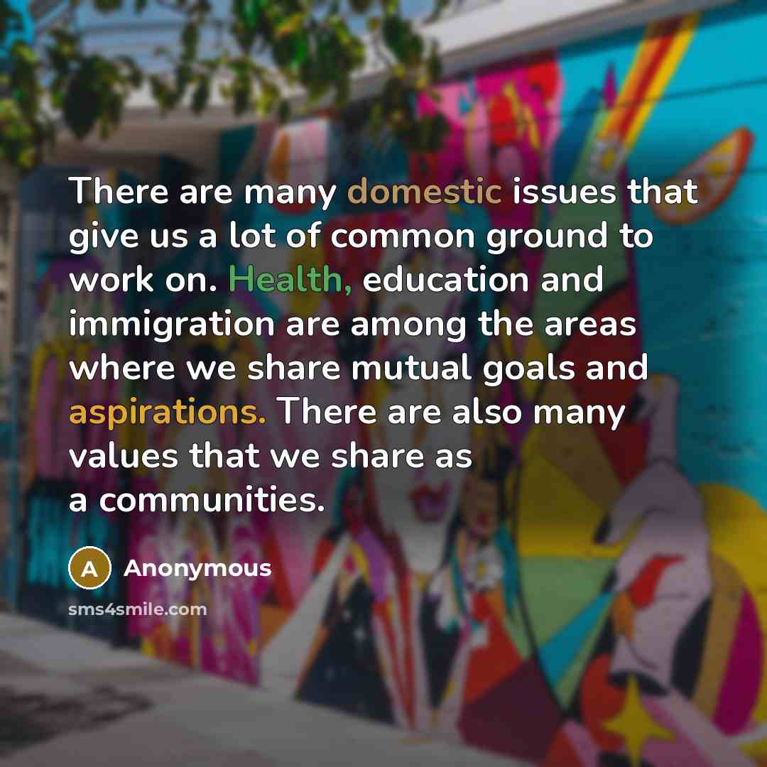 “There are many domestic issues that give us a lot of common ground to work on. Health, education and immigration are among the areas where we share mutual goals and aspirations. There are also many values that we share as a communities.” quote by Anonymous