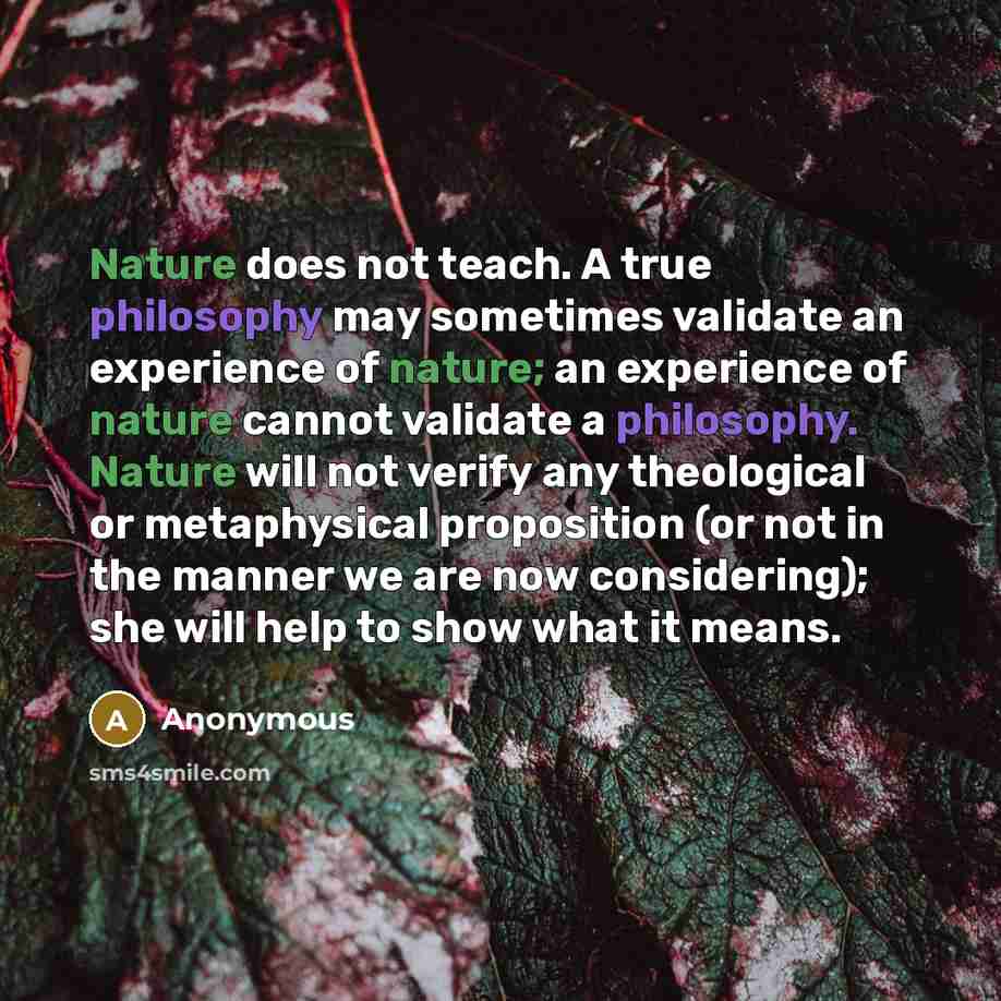 “Nature does not teach. A true philosophy may sometimes validate an experience of nature; an experience of nature cannot validate a philosophy. Nature will not verify any theological or metaphysical proposition (or not in the manner we are now considering); she will help to show what it means.” quote by Anonymous