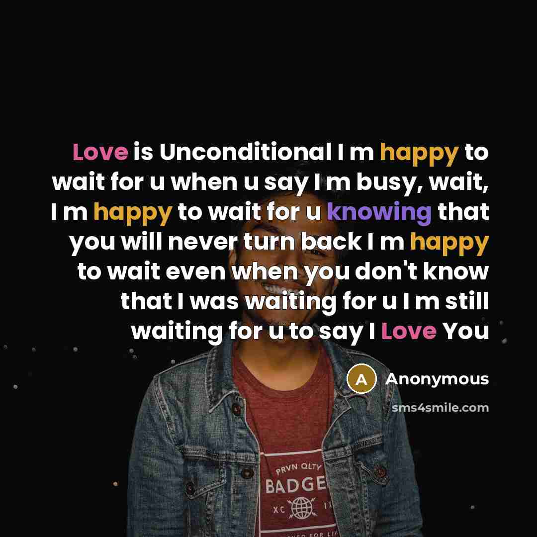 “Love is Unconditional I m happy to wait for u when u say I m busy, wait, I m happy to wait for u knowing that you will never turn back I m happy to wait even when you don't know that I was waiting for u I m still waiting for u to say I Love You” quote by Anonymous
