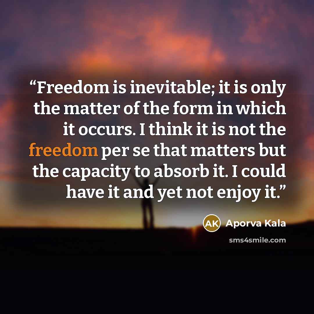 “Freedom is inevitable; it is only the matter of the form in which it occurs. I think it is not the freedom per se that matters but the capacity to absorb it. I could have it and yet not enjoy it.” quote by Aporva Kala