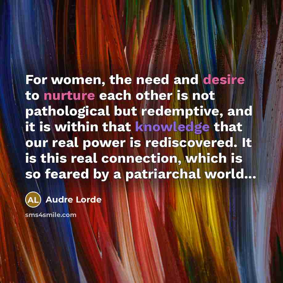 “For women, the need and desire to nurture each other is not pathological but redemptive, and it is within that knowledge that our real power is rediscovered. It is this real connection, which is so feared by a patriarchal world...” quote by Audre Lorde