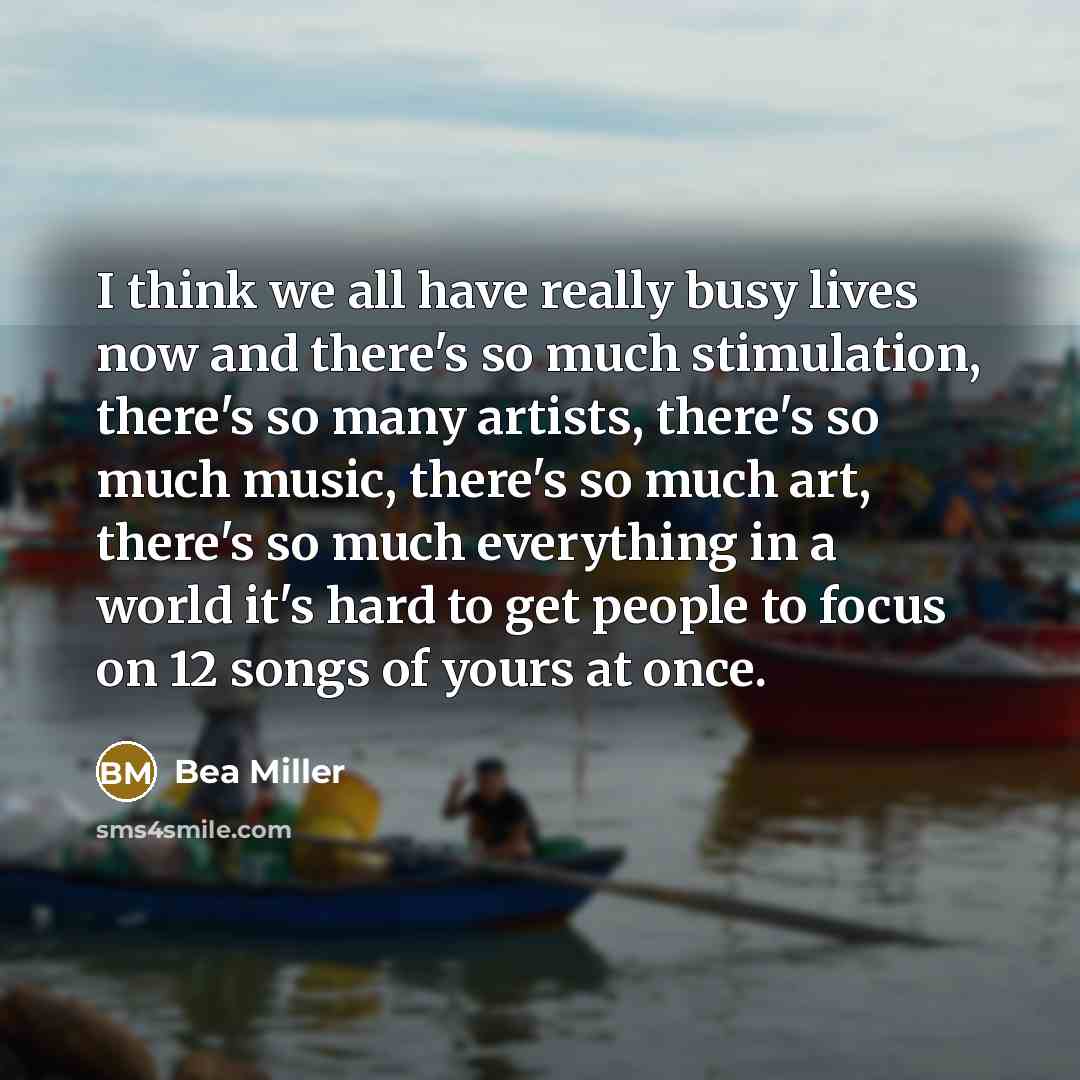 “I think we all have really busy lives now and there's so much stimulation, there's so many artists, there's so much music, there's so much art, there's so much everything in a world it's hard to get people to focus on 12 songs of yours at once.” quote by Bea Miller