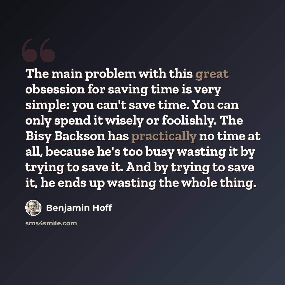 “The main problem with this great obsession for saving time is very simple: you can't save time. You can only spend it wisely or foolishly. The Bisy Backson has practically no time at all, because he's too busy wasting it by trying to save it. And by trying to save it, he ends up wasting the whole…” quote by Benjamin Hoff