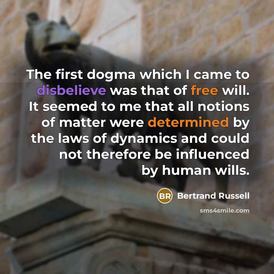 “The first dogma which I came to disbelieve was that of free will. It seemed to me that all notions of matter were determined by the laws of dynamics and could not therefore be influenced by human wills.” quote by Bertrand Russell