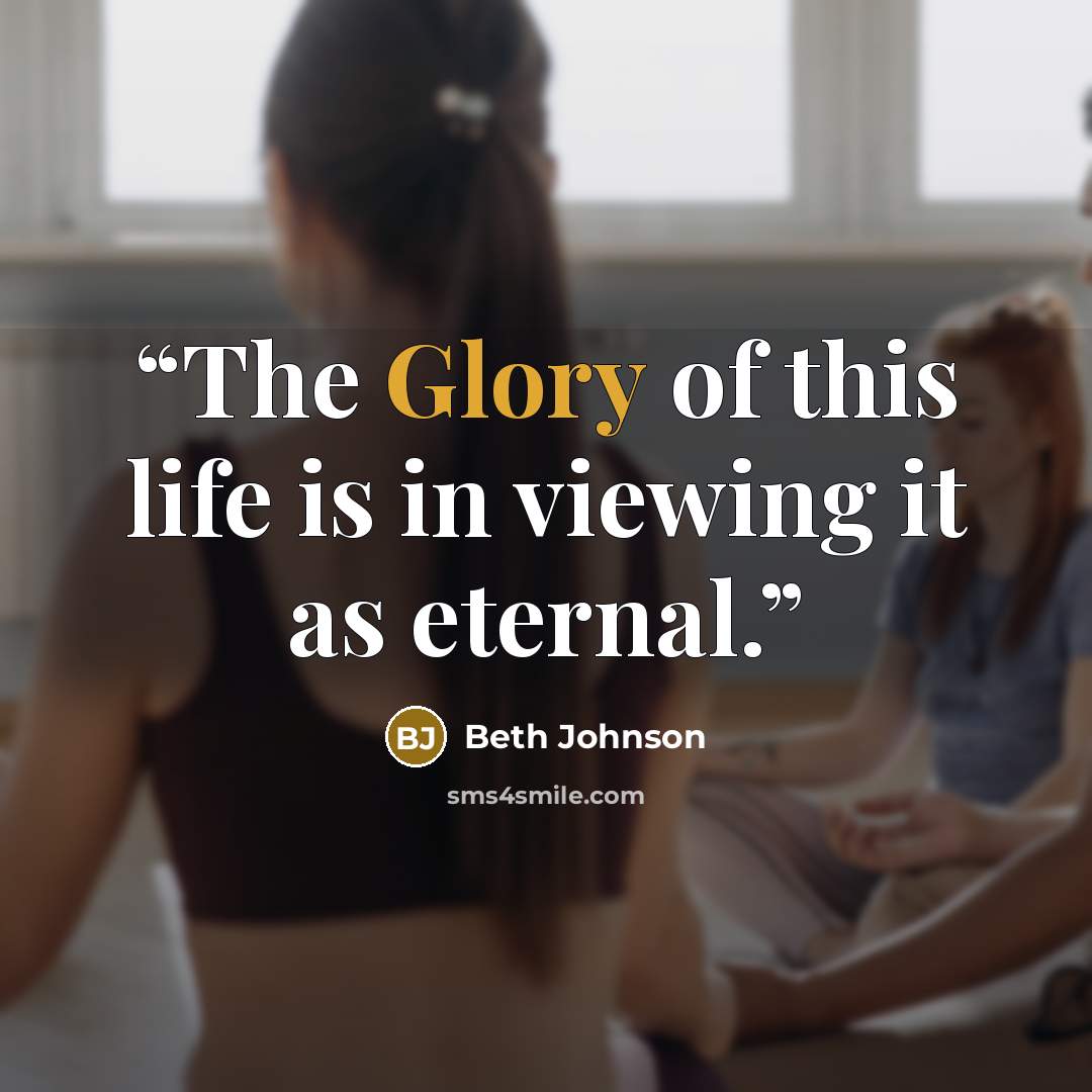 “The Glory of this life is in viewing it as eternal.” quote by Beth Johnson