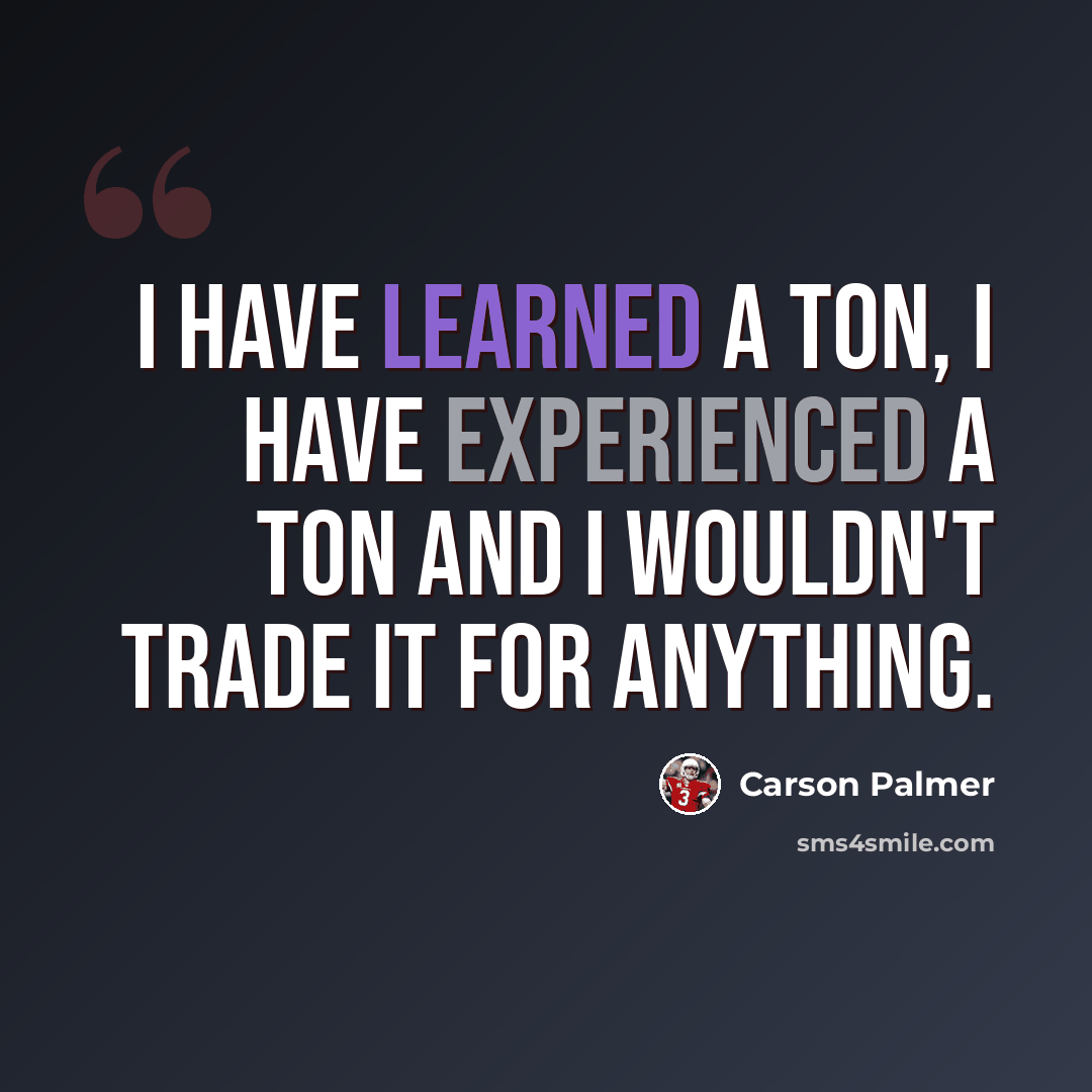 “I have learned a ton, I have experienced a ton and I wouldn't trade it for anything.” quote by Carson Palmer