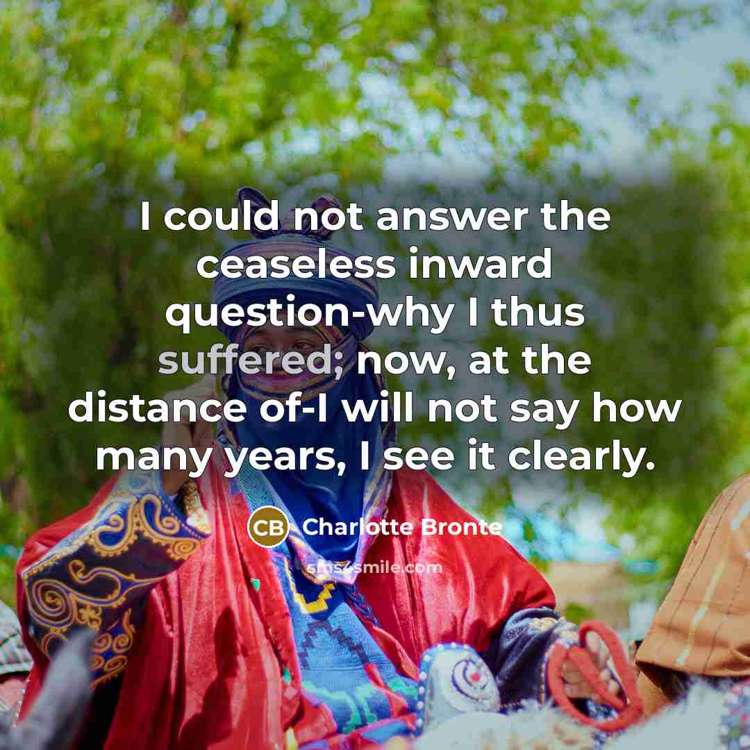 “I could not answer the ceaseless inward question-why I thus suffered; now, at the distance of-I will not say how many years, I see it clearly.” quote by Charlotte Bronte
