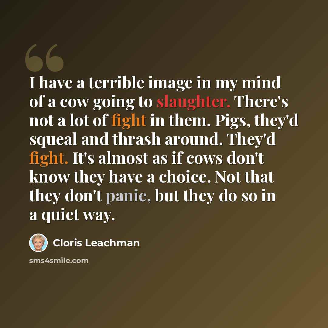 “I have a terrible image in my mind of a cow going to slaughter. There's not a lot of fight in them. Pigs, they'd squeal and thrash around. They'd fight. It's almost as if cows don't know they have a choice. Not that they don't panic, but they do so in a quiet way.” quote by Cloris Leachman