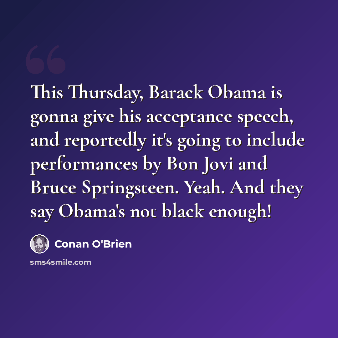 “This Thursday, Barack Obama is gonna give his acceptance speech, and reportedly it's going to include performances by Bon Jovi and Bruce Springsteen. Yeah. And they say Obama's not black enough!” quote by Conan O'Brien
