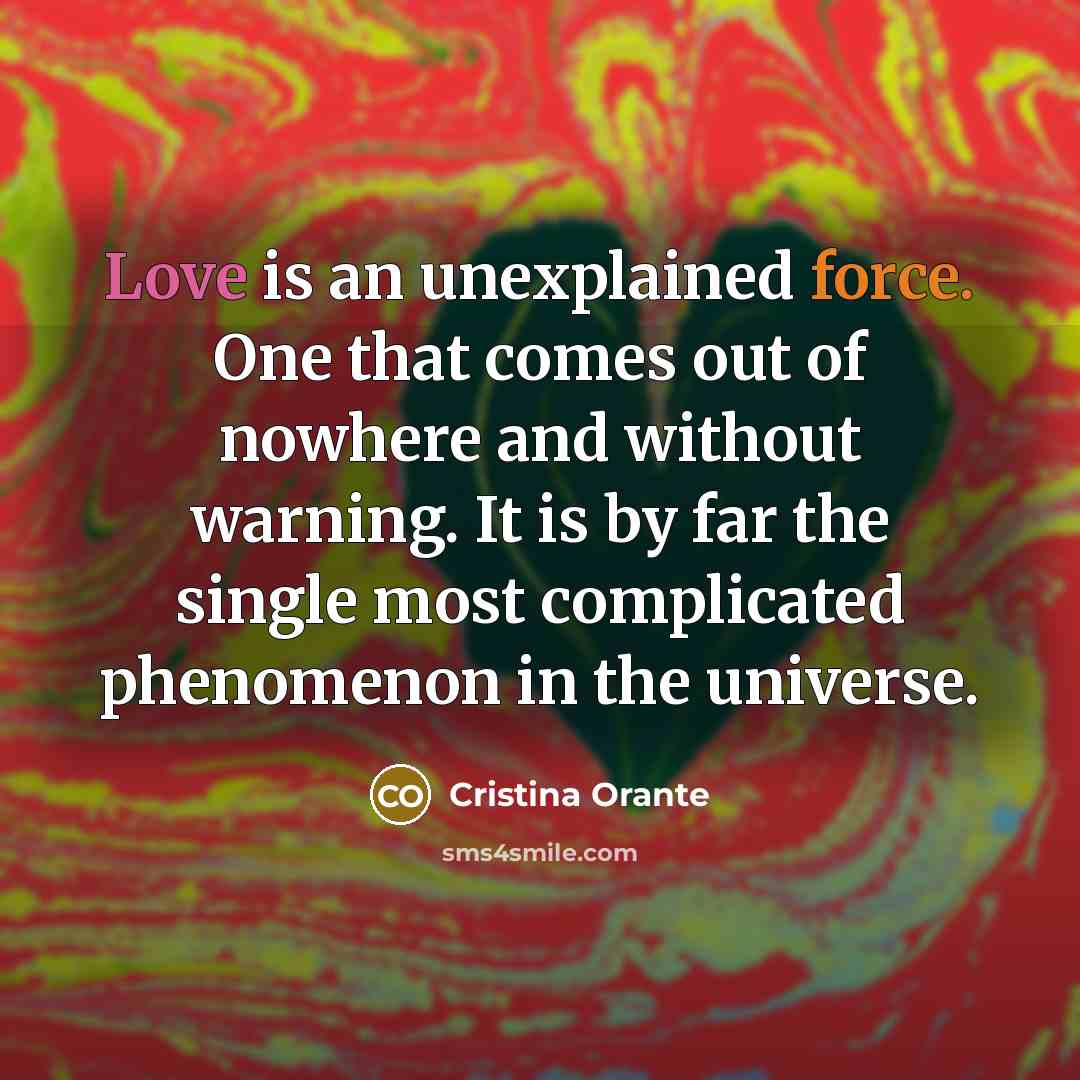 “Love is an unexplained force. One that comes out of nowhere and without warning. It is by far the single most complicated phenomenon in the universe.” quote by Cristina Orante